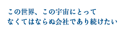 この世界、この宇宙にとってなくてはならぬ会社でありたい。